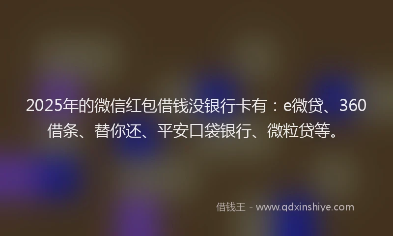 2025年的微信红包借钱没银行卡有：e微贷、360借条、替你还、平安口袋银行、微粒贷等。