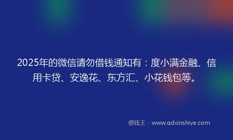 2025年的微信请勿借钱通知有：度小满金融、信用卡贷、安逸花、东方汇、小花钱包等。