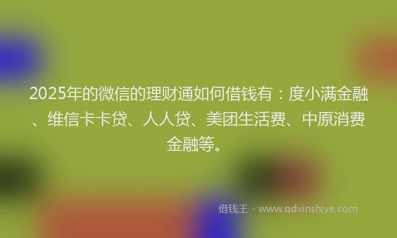 2025年的微信的理财通如何借钱有：度小满金融、维信卡卡贷、人人贷、美团生活费、中原消费金融等。