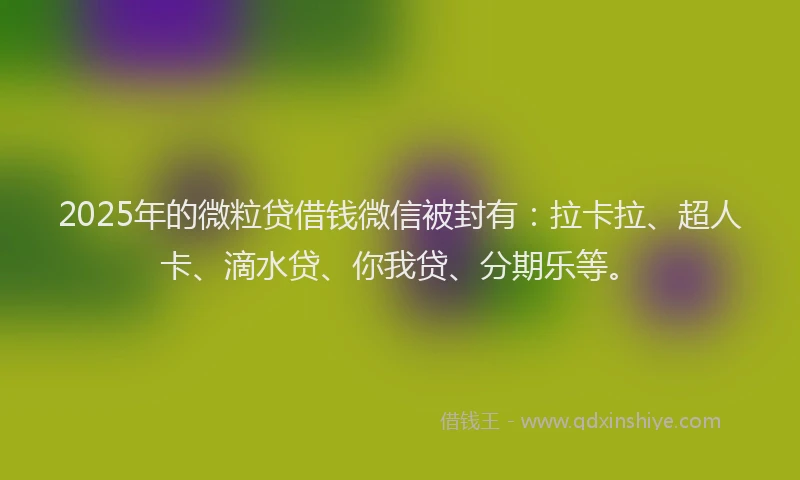 2025年的微粒贷借钱微信被封有：拉卡拉、超人卡、滴水贷、你我贷、分期乐等。