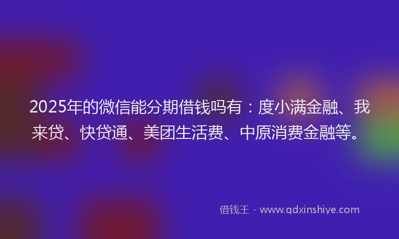 2025年的微信能分期借钱吗有：度小满金融、我来贷、快贷通、美团生活费、中原消费金融等。