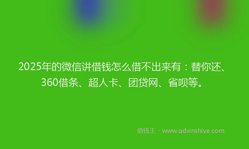 2025年的微信讲借钱怎么借不出来有：替你还、360借条、超人卡、团贷网、省呗等。