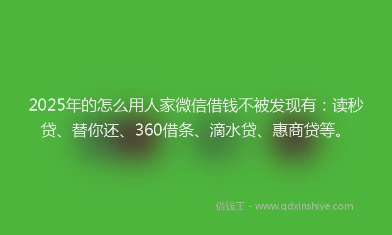 2025年的怎么用人家微信借钱不被发现有：读秒贷、替你还、360借条、滴水贷、惠商贷等。