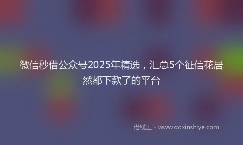 微信秒借公众号2025年精选，汇总5个征信花居然都下款了的平台