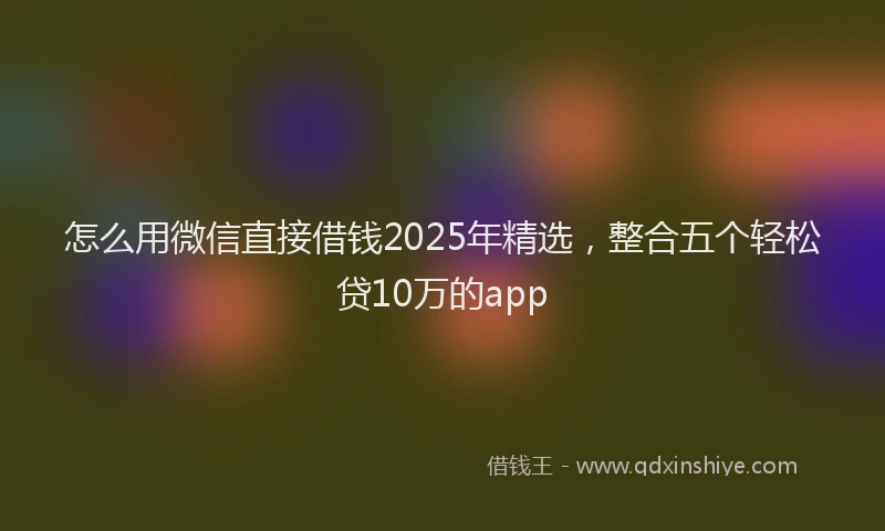怎么用微信直接借钱2025年精选，整合五个轻松贷10万的app