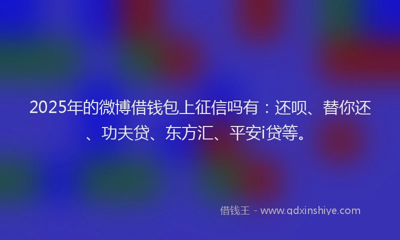 2025年的微博借钱包上征信吗有：还呗、替你还、功夫贷、东方汇、平安i贷等。