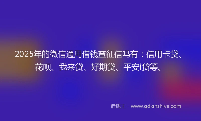 2025年的微信通用借钱查征信吗有：信用卡贷、花呗、我来贷、好期贷、平安i贷等。