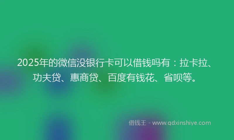 2025年的微信没银行卡可以借钱吗有：拉卡拉、功夫贷、惠商贷、百度有钱花、省呗等。