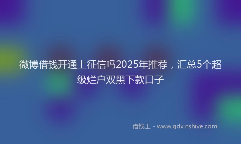 微博借钱开通上征信吗2025年推荐，汇总5个超级烂户双黑下款口子
