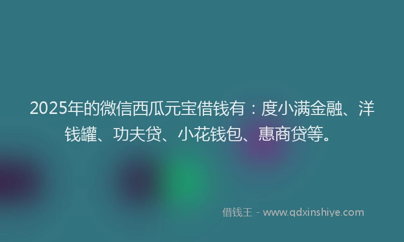 2025年的微信西瓜元宝借钱有：度小满金融、洋钱罐、功夫贷、小花钱包、惠商贷等。
