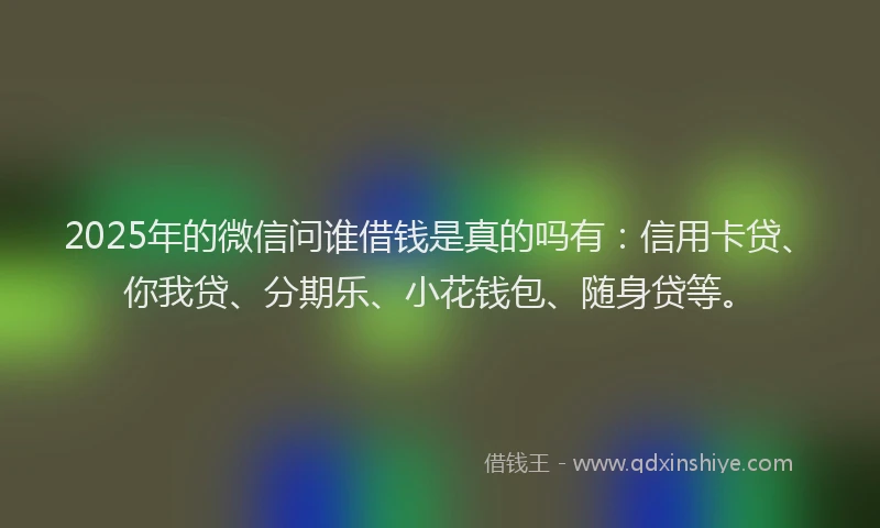 2025年的微信问谁借钱是真的吗有：信用卡贷、你我贷、分期乐、小花钱包、随身贷等。