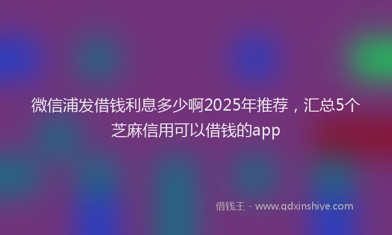 微信浦发借钱利息多少啊2025年推荐，汇总5个芝麻信用可以借钱的app