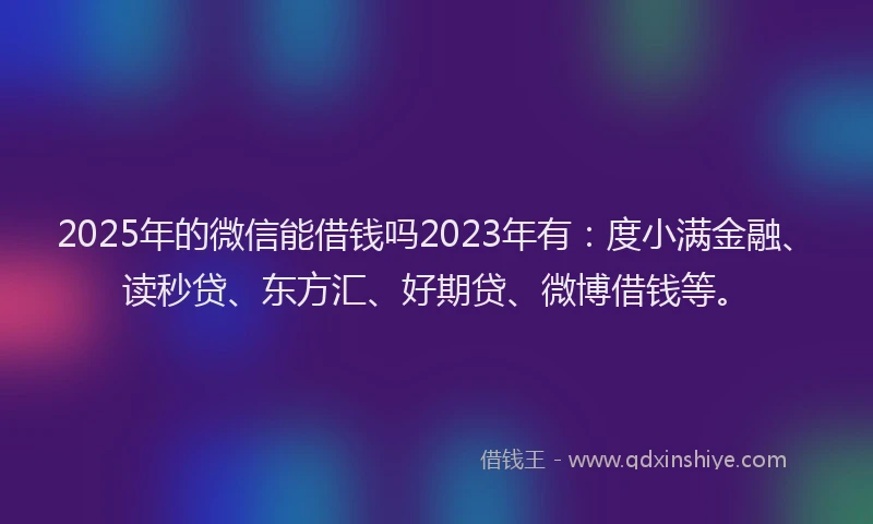 2025年的微信能借钱吗2023年有：度小满金融、读秒贷、东方汇、好期贷、微博借钱等。