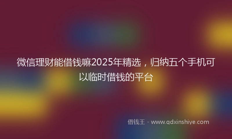 微信理财能借钱嘛2025年精选，归纳五个手机可以临时借钱的平台