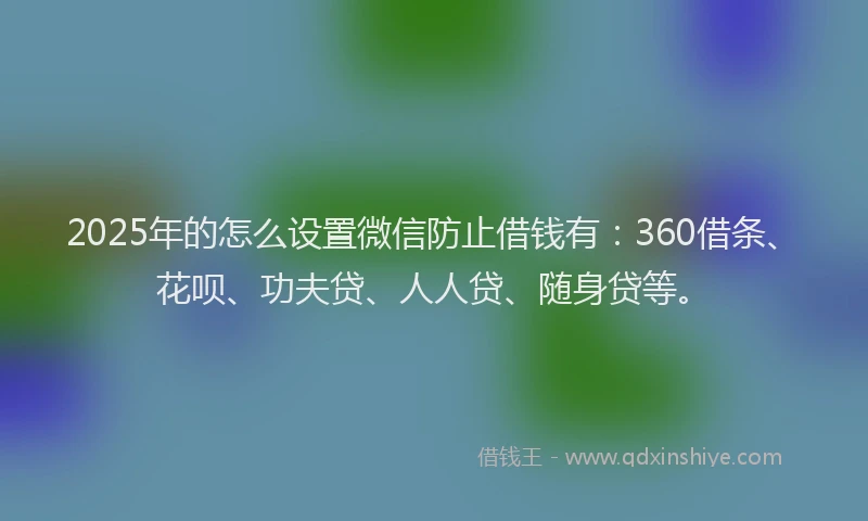 2025年的怎么设置微信防止借钱有：360借条、花呗、功夫贷、人人贷、随身贷等。