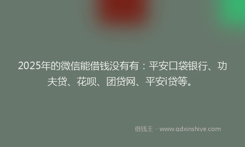 2025年的微信能借钱没有有：平安口袋银行、功夫贷、花呗、团贷网、平安i贷等。