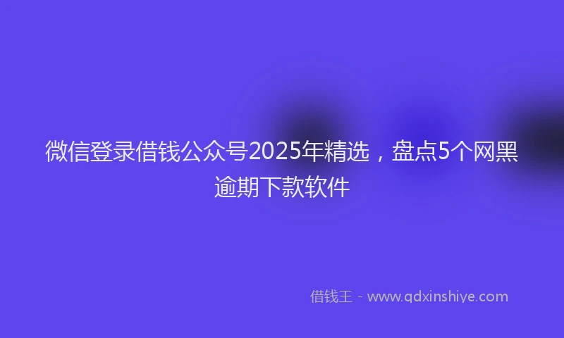微信登录借钱公众号2025年精选，盘点5个网黑逾期下款软件