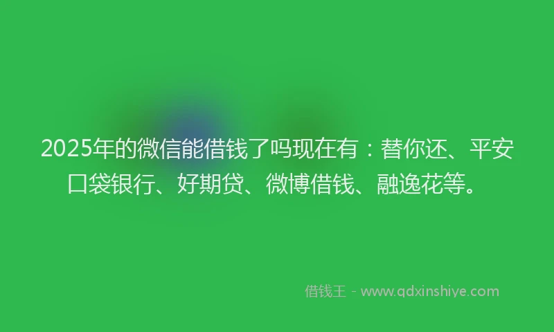 2025年的微信能借钱了吗现在有：替你还、平安口袋银行、好期贷、微博借钱、融逸花等。