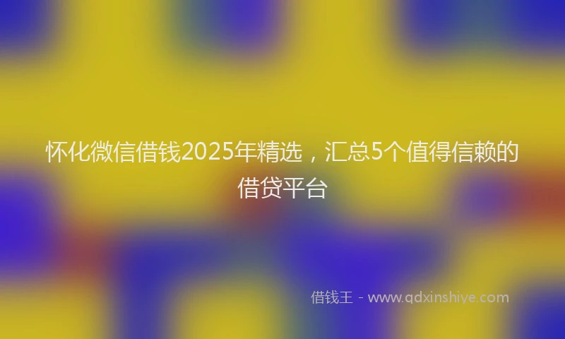 怀化微信借钱2025年精选，汇总5个值得信赖的借贷平台