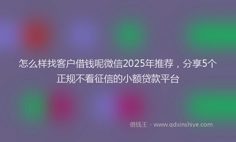 怎么样找客户借钱呢微信2025年推荐，分享5个正规不看征信的小额贷款平台
