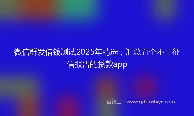 微信群发借钱测试2025年精选，汇总五个不上征信报告的贷款app