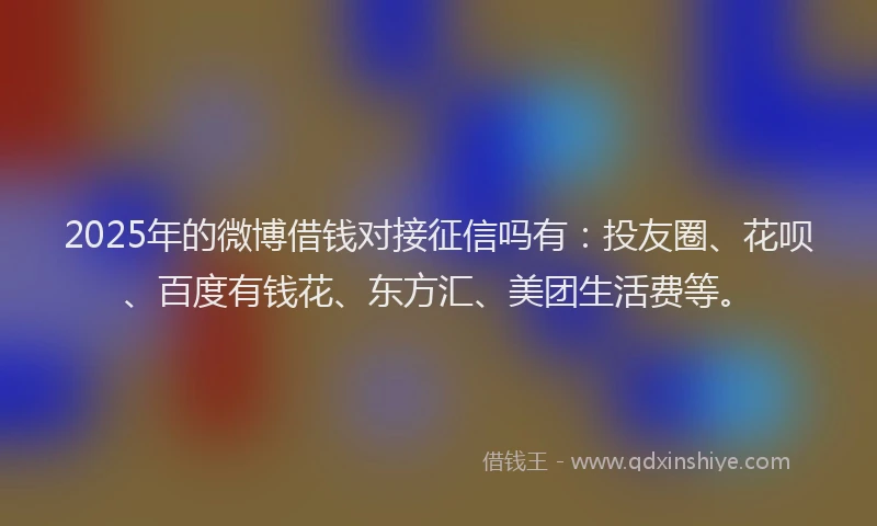 2025年的微博借钱对接征信吗有：投友圈、花呗、百度有钱花、东方汇、美团生活费等。