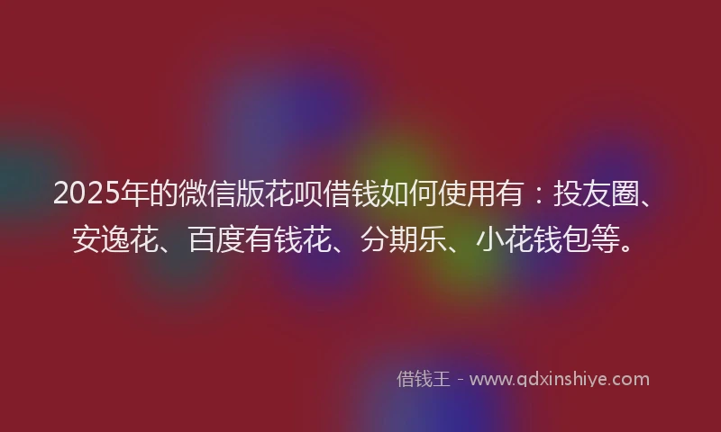 2025年的微信版花呗借钱如何使用有：投友圈、安逸花、百度有钱花、分期乐、小花钱包等。