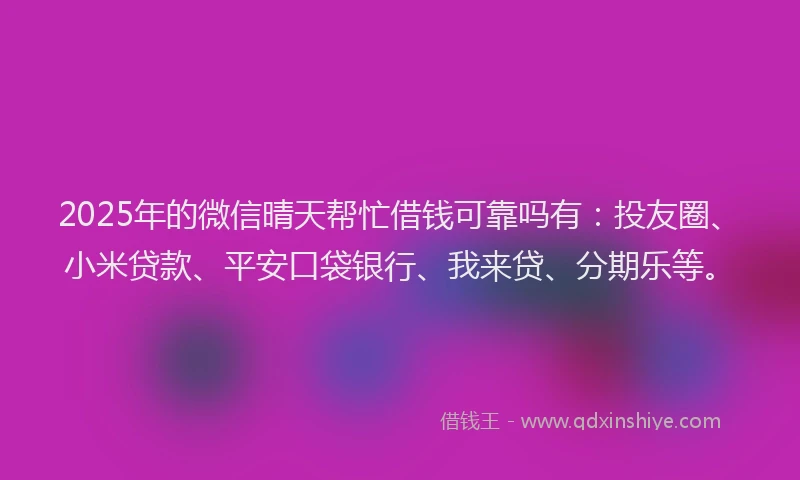 2025年的微信晴天帮忙借钱可靠吗有：投友圈、小米贷款、平安口袋银行、我来贷、分期乐等。