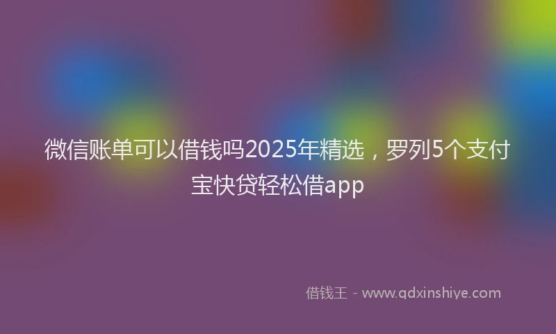 微信账单可以借钱吗2025年精选，罗列5个支付宝快贷轻松借app