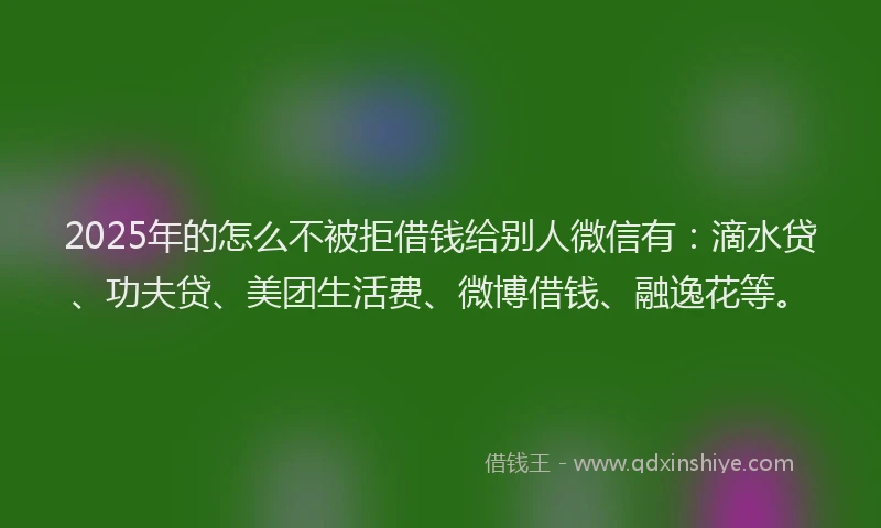 2025年的怎么不被拒借钱给别人微信有：滴水贷、功夫贷、美团生活费、微博借钱、融逸花等。