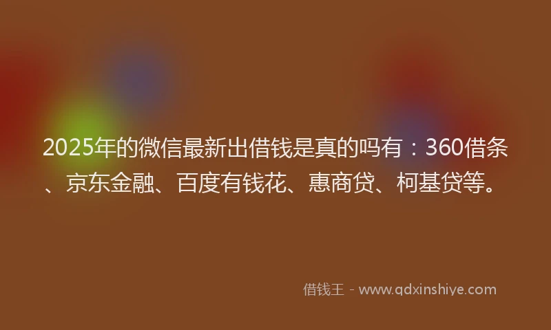 2025年的微信最新出借钱是真的吗有：360借条、京东金融、百度有钱花、惠商贷、柯基贷等。