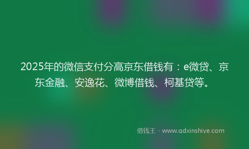 2025年的微信支付分高京东借钱有：e微贷、京东金融、安逸花、微博借钱、柯基贷等。
