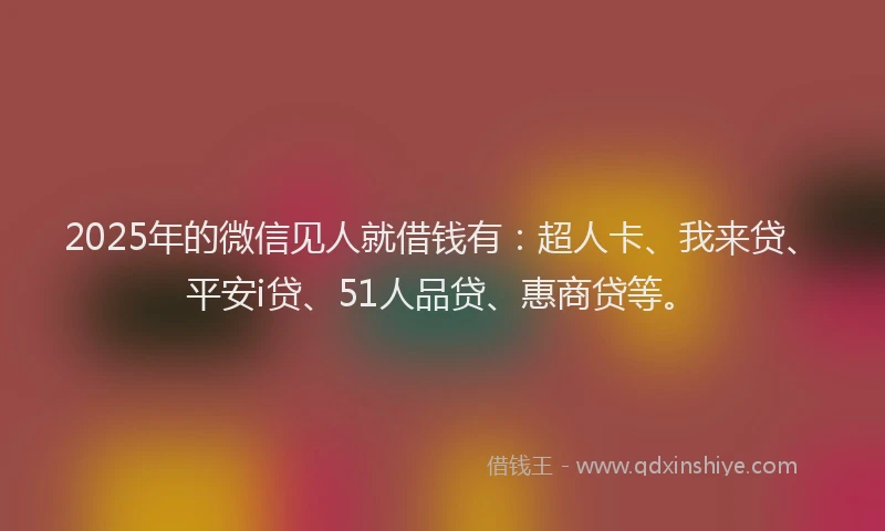 2025年的微信见人就借钱有：超人卡、我来贷、平安i贷、51人品贷、惠商贷等。