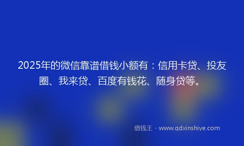 2025年的微信靠谱借钱小额有：信用卡贷、投友圈、我来贷、百度有钱花、随身贷等。