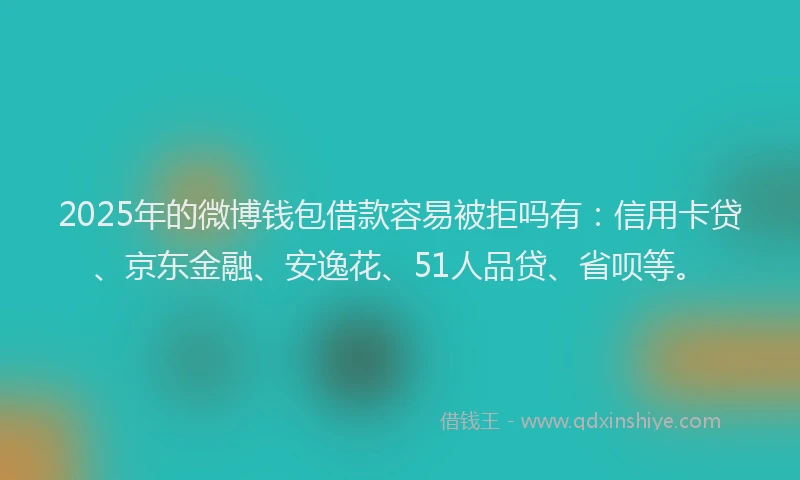 2025年的微博钱包借款容易被拒吗有：信用卡贷、京东金融、安逸花、51人品贷、省呗等。