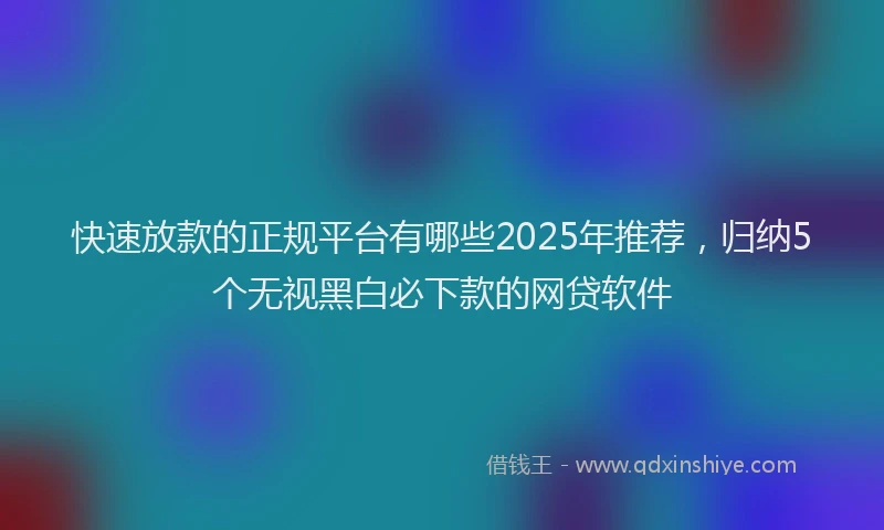快速放款的正规平台有哪些2025年推荐，归纳5个无视黑白必下款的网贷软件