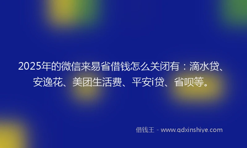 2025年的微信来易省借钱怎么关闭有：滴水贷、安逸花、美团生活费、平安i贷、省呗等。