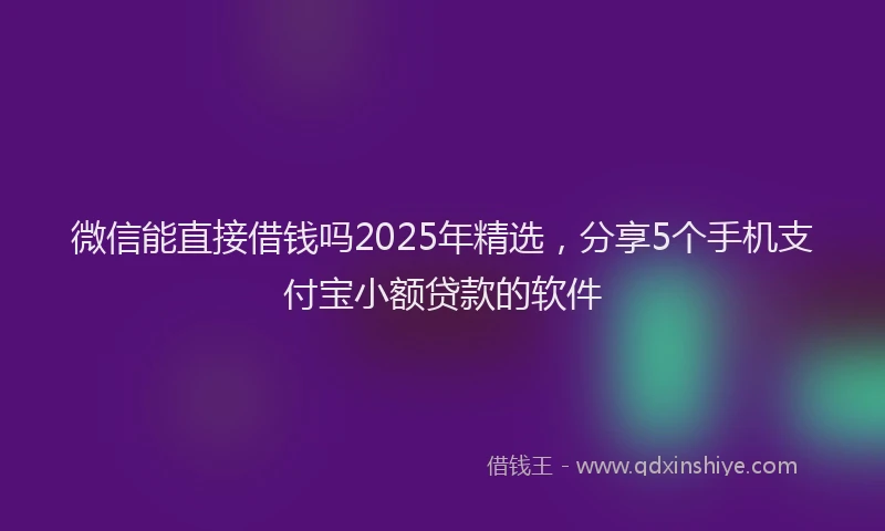 微信能直接借钱吗2025年精选，分享5个手机支付宝小额贷款的软件