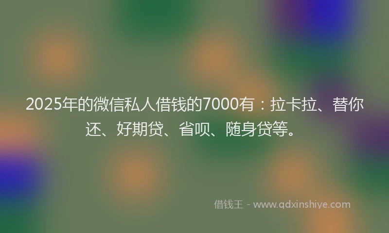 2025年的微信私人借钱的7000有：拉卡拉、替你还、好期贷、省呗、随身贷等。