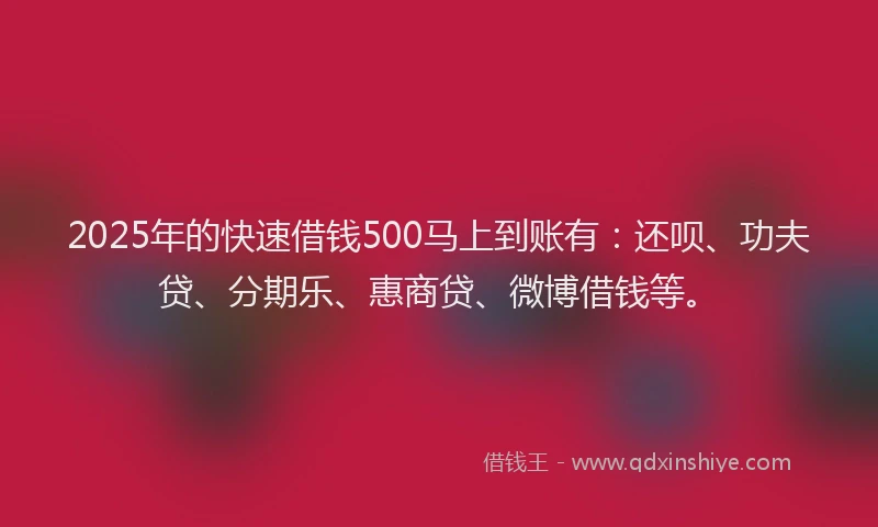 2025年的快速借钱500马上到账有：还呗、功夫贷、分期乐、惠商贷、微博借钱等。
