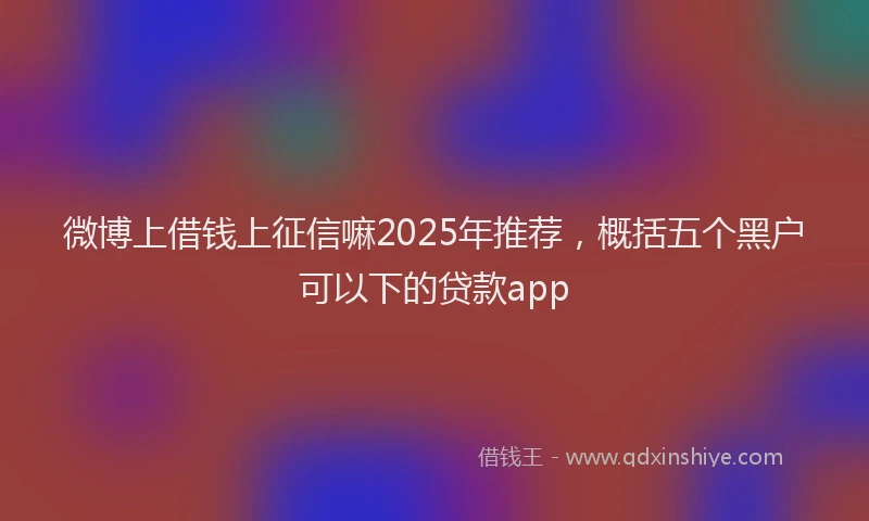 微博上借钱上征信嘛2025年推荐，概括五个黑户可以下的贷款app