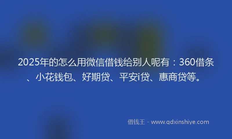 2025年的怎么用微信借钱给别人呢有：360借条、小花钱包、好期贷、平安i贷、惠商贷等。
