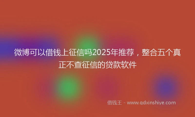 微博可以借钱上征信吗2025年推荐，整合五个真正不查征信的贷款软件