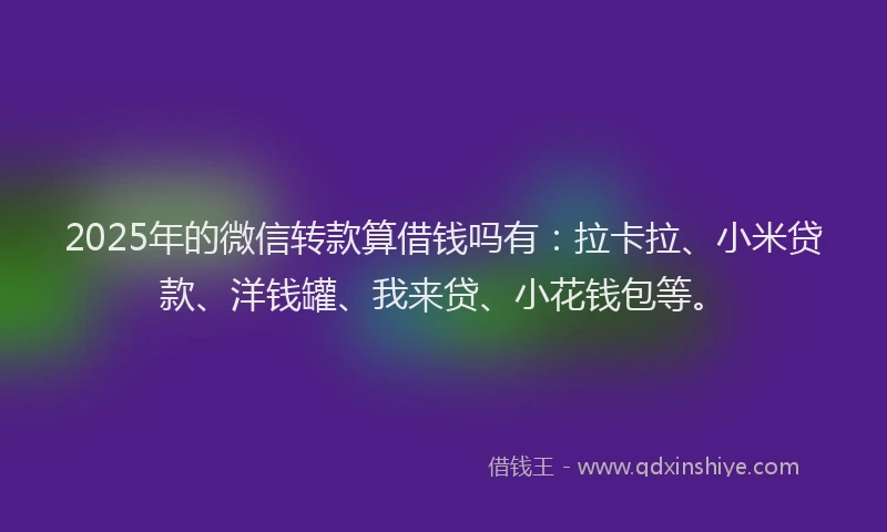 2025年的微信转款算借钱吗有：拉卡拉、小米贷款、洋钱罐、我来贷、小花钱包等。