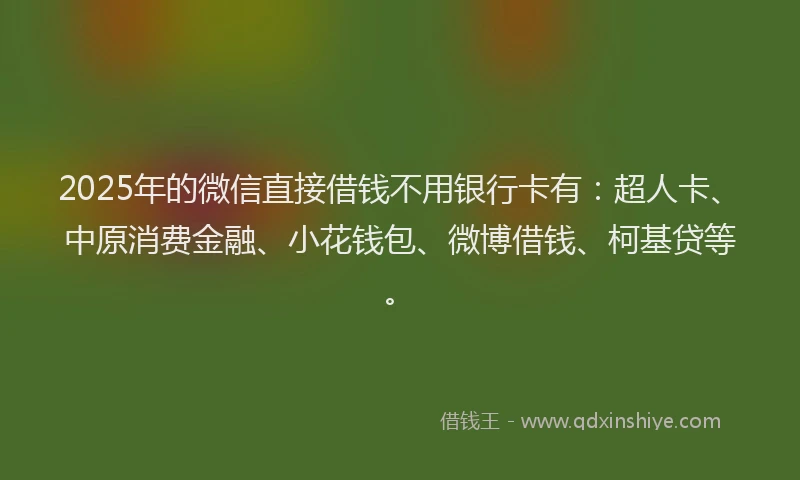 2025年的微信直接借钱不用银行卡有：超人卡、中原消费金融、小花钱包、微博借钱、柯基贷等。