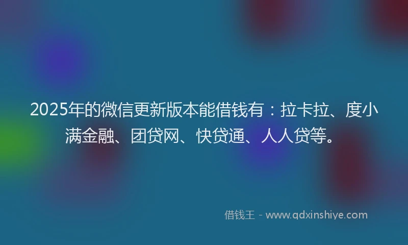 2025年的微信更新版本能借钱有：拉卡拉、度小满金融、团贷网、快贷通、人人贷等。
