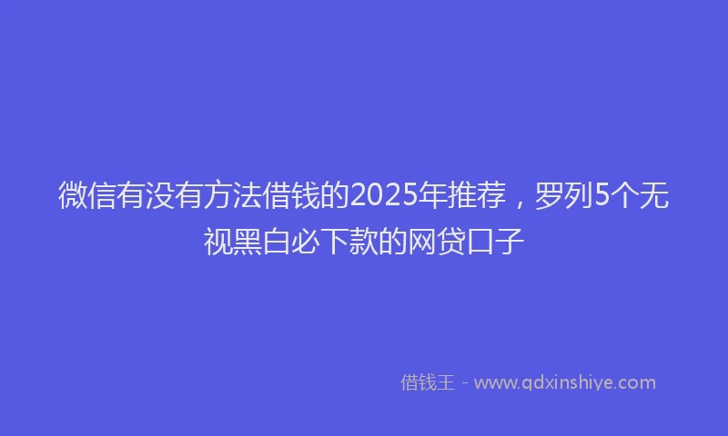 微信有没有方法借钱的2025年推荐，罗列5个无视黑白必下款的网贷口子