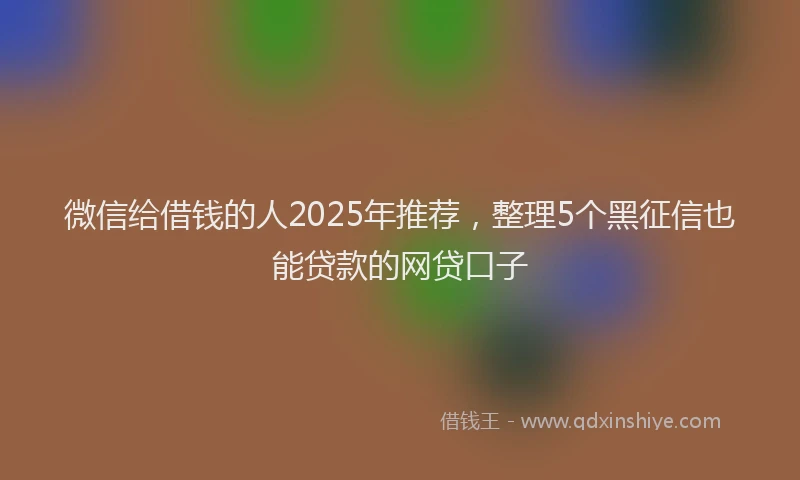 微信给借钱的人2025年推荐，整理5个黑征信也能贷款的网贷口子