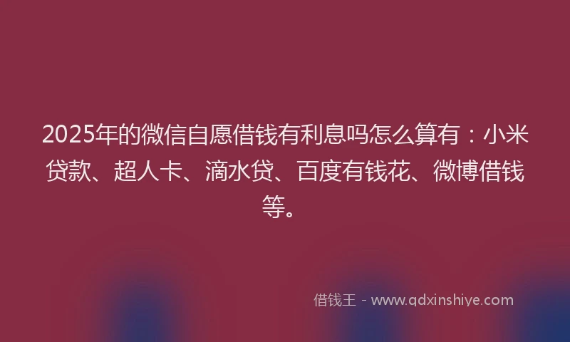 2025年的微信自愿借钱有利息吗怎么算有：小米贷款、超人卡、滴水贷、百度有钱花、微博借钱等。