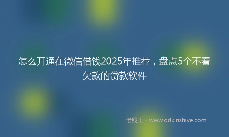 怎么开通在微信借钱2025年推荐，盘点5个不看欠款的贷款软件